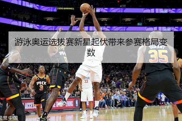 游泳奥运选拔赛新星起伏带来参赛格局变数